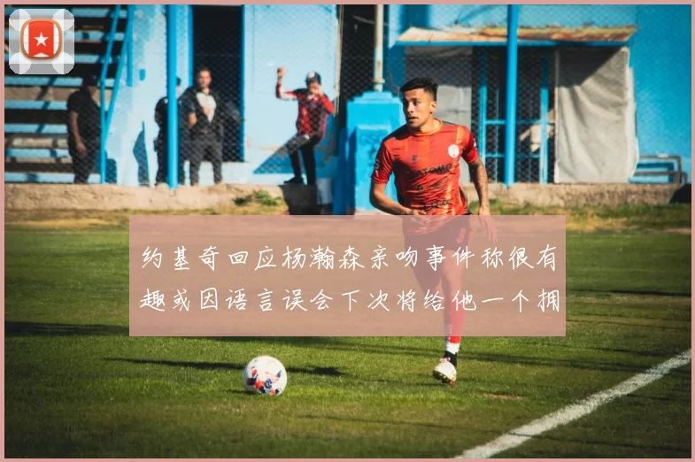 约基奇回应杨瀚森亲吻事件称很有趣或因语言误会下次将给他一个拥抱