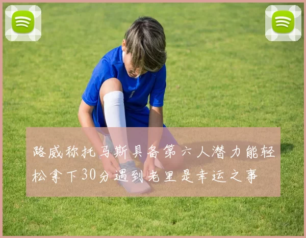 路威称托马斯具备第六人潜力能轻松拿下30分遇到老里是幸运之事