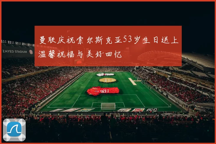 曼联庆祝索尔斯克亚53岁生日送上温馨祝福与美好回忆