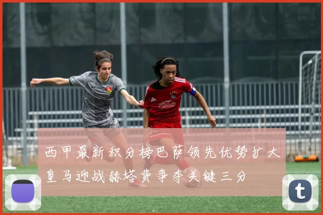 西甲最新积分榜巴萨领先优势扩大皇马迎战赫塔费争夺关键三分