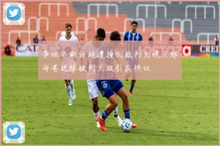 争议不断何超遭撞倒裁判无视点球海港进球被判无效引发热议