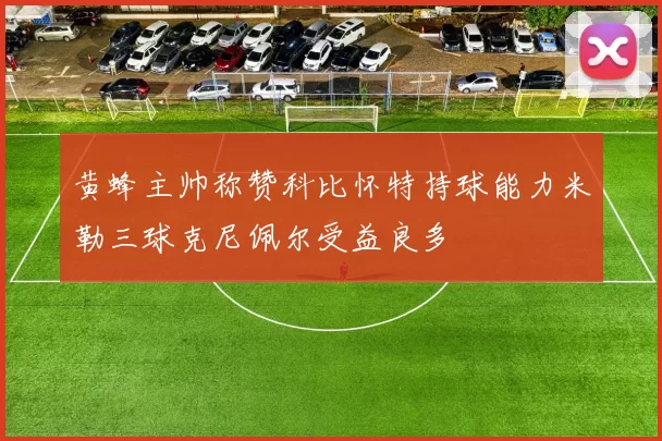黄蜂主帅称赞科比怀特持球能力米勒三球克尼佩尔受益良多