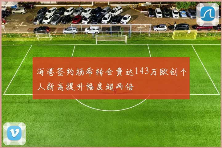 海港签约杨希转会费达143万欧创个人新高提升幅度超两倍