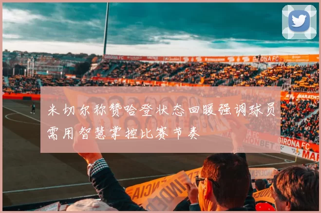 米切尔称赞哈登状态回暖强调球员需用智慧掌控比赛节奏