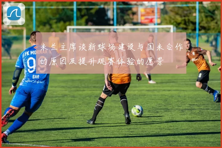 米兰主席谈新球场建设与国米合作的原因及提升观赛体验的愿景
