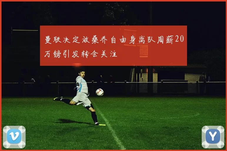 曼联决定放桑乔自由身离队周薪20万镑引发转会关注