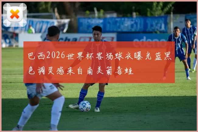 巴西2026世界杯客场球衣曝光蓝黑色调灵感来自南美箭毒蛙