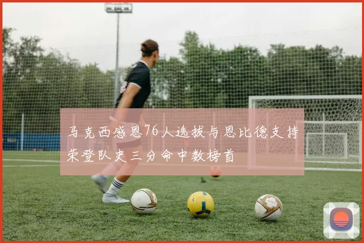 马克西感恩76人选拔与恩比德支持荣登队史三分命中数榜首