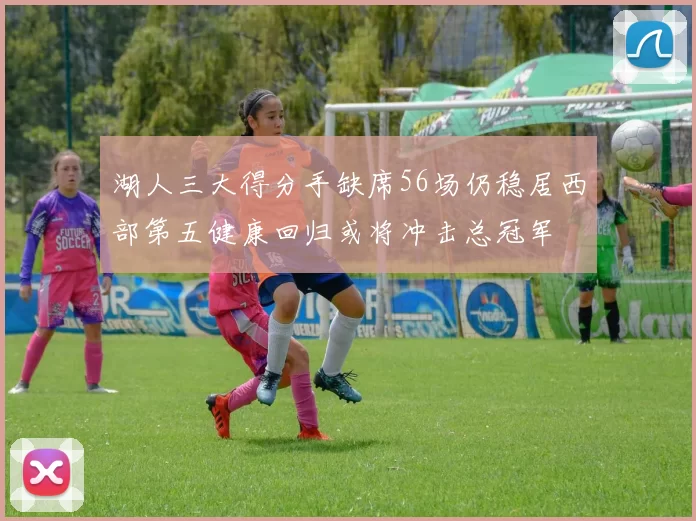 湖人三大得分手缺席56场仍稳居西部第五健康回归或将冲击总冠军