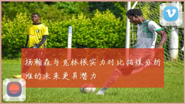 杨瀚森与克林根实力对比拓媒分析谁的未来更具潜力