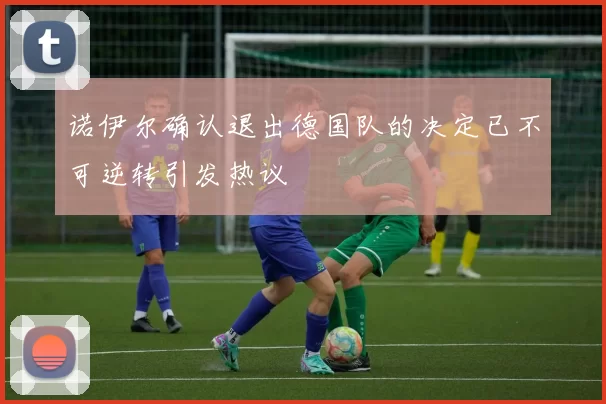 诺伊尔确认退出德国队的决定已不可逆转引发热议