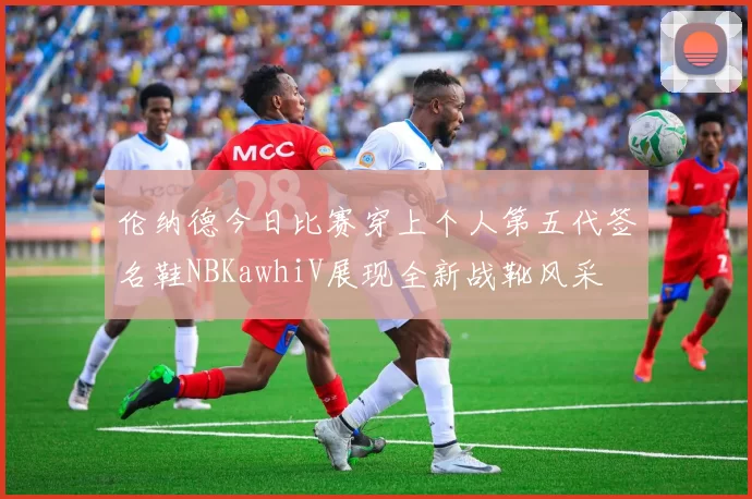 伦纳德今日比赛穿上个人第五代签名鞋NBKawhiV展现全新战靴风采