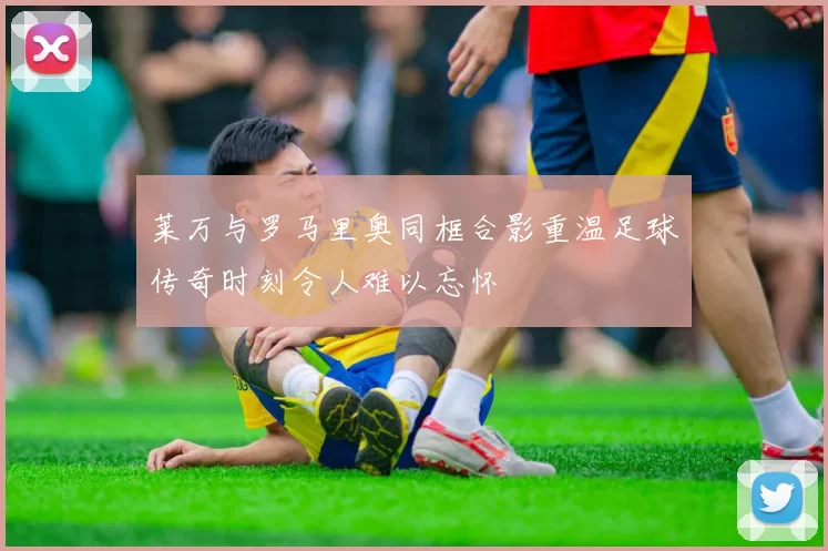 莱万与罗马里奥同框合影重温足球传奇时刻令人难以忘怀