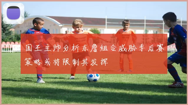 国王主帅分析东詹组合威胁季后赛策略或将限制其发挥
