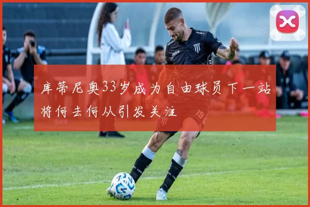 库蒂尼奥33岁成为自由球员下一站将何去何从引发关注