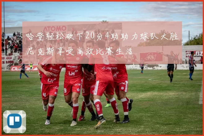 哈登轻松砍下20分4助助力球队大胜尼克斯享受高效比赛生活