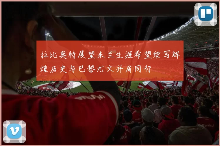 拉比奥特展望米兰生涯希望续写辉煌历史与巴黎尤文并肩同行