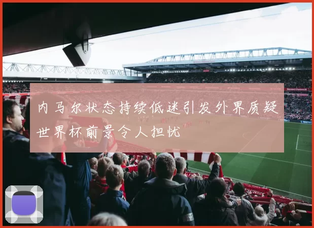 内马尔状态持续低迷引发外界质疑世界杯前景令人担忧