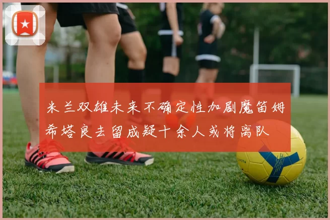 米兰双雄未来不确定性加剧魔笛姆希塔良去留成疑十余人或将离队