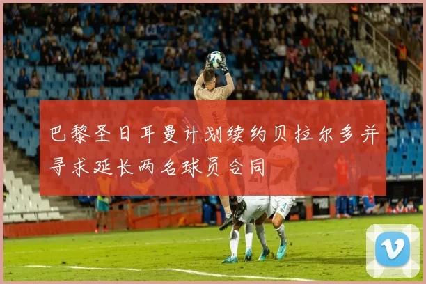 巴黎圣日耳曼计划续约贝拉尔多并寻求延长两名球员合同