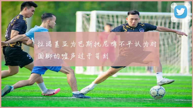 拉诺基亚为巴斯托尼鸣不平认为对国脚的嘘声过于苛刻