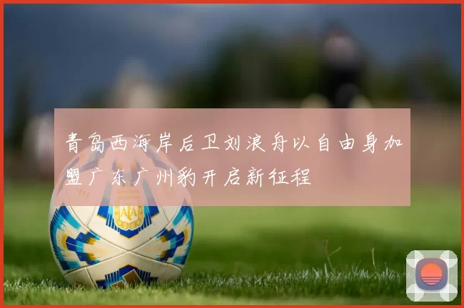 青岛西海岸后卫刘浪舟以自由身加盟广东广州豹开启新征程