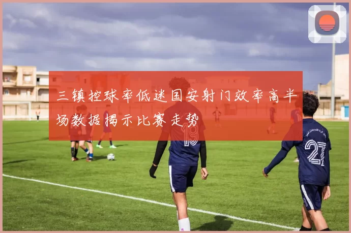 三镇控球率低迷国安射门效率高半场数据揭示比赛走势